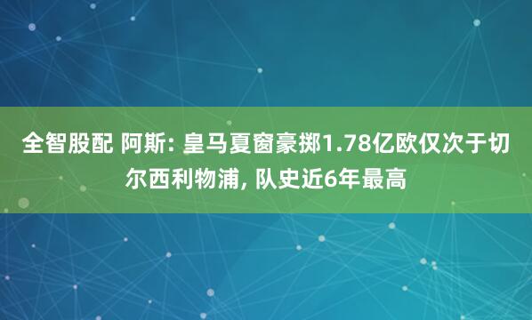 全智股配 阿斯: 皇马夏窗豪掷1.78亿欧仅次于切尔西利物浦, 队史近6年最高