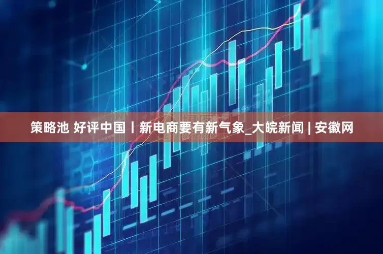 策略池 好评中国丨新电商要有新气象_大皖新闻 | 安徽网