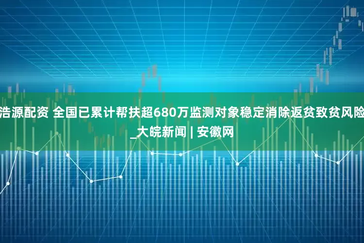 浩源配资 全国已累计帮扶超680万监测对象稳定消除返贫致贫风险_大皖新闻 | 安徽网