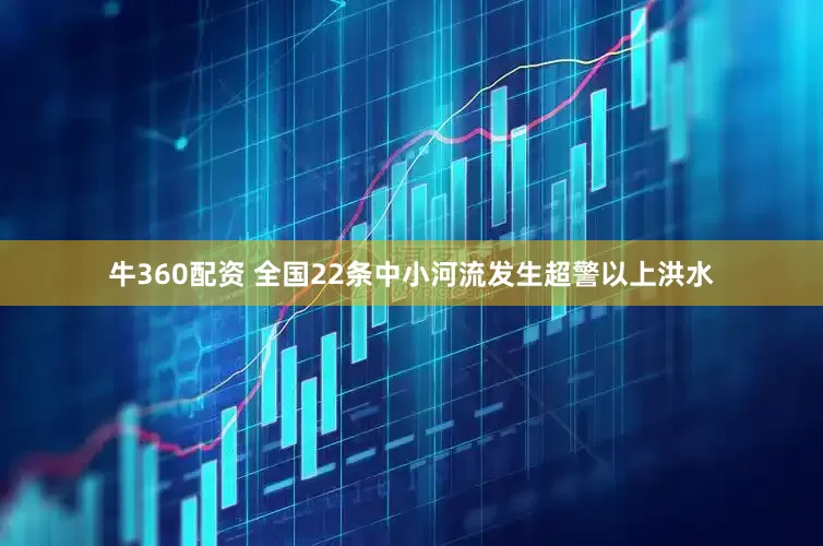 牛360配资 全国22条中小河流发生超警以上洪水