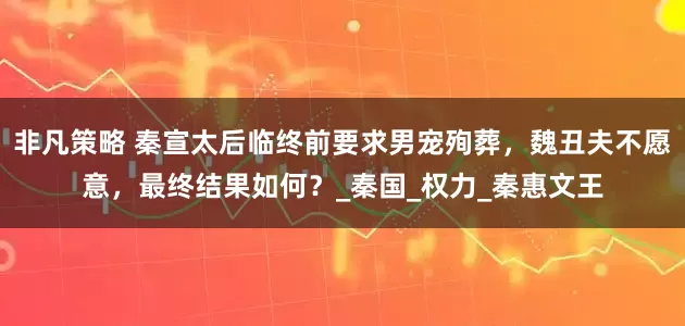 非凡策略 秦宣太后临终前要求男宠殉葬，魏丑夫不愿意，最终结果如何？_秦国_权力_秦惠文王