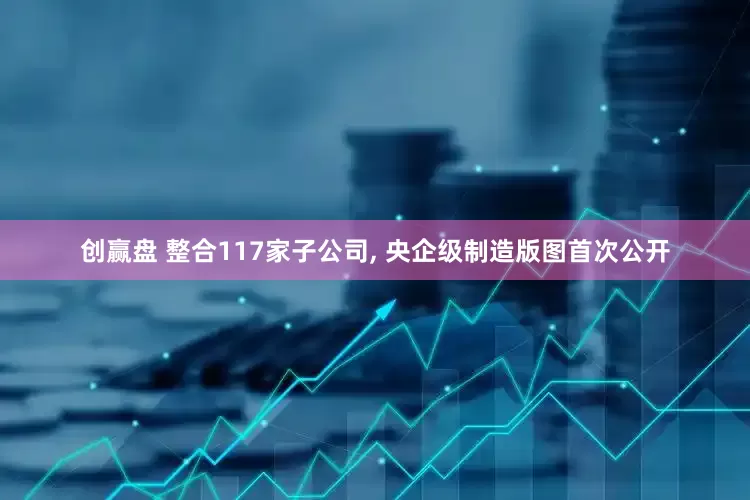 创赢盘 整合117家子公司, 央企级制造版图首次公开