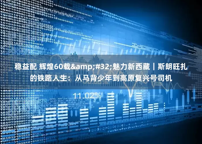 稳益配 辉煌60载&#32;魅力新西藏｜斯朗旺扎的铁路人生：从马背少年到高原复兴号司机