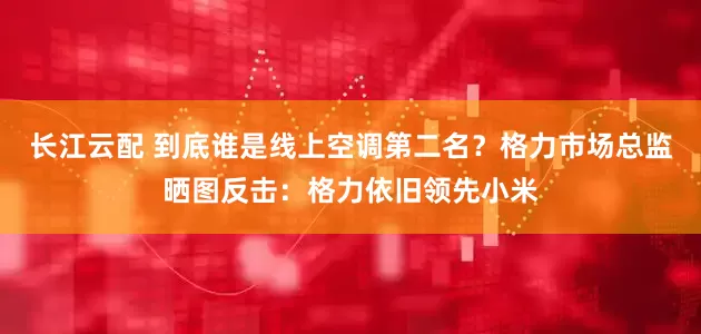 长江云配 到底谁是线上空调第二名？格力市场总监晒图反击：格力依旧领先小米