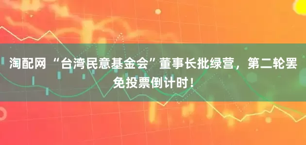淘配网 “台湾民意基金会”董事长批绿营，第二轮罢免投票倒计时！