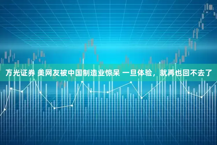 万光证券 美网友被中国制造业惊呆 一旦体验，就再也回不去了