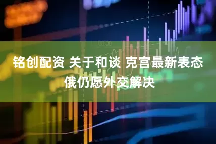 铭创配资 关于和谈 克宫最新表态 俄仍愿外交解决
