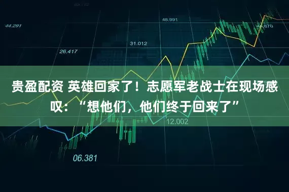 贵盈配资 英雄回家了！志愿军老战士在现场感叹：“想他们，他们终于回来了”