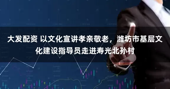 大发配资 以文化宣讲孝亲敬老，潍坊市基层文化建设指导员走进寿光北孙村