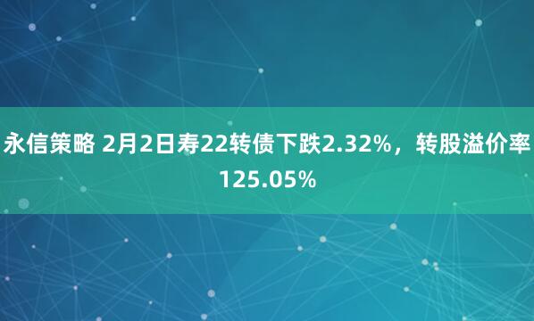 永信策略 2月2日寿22转债下跌2.32%，转股溢价率125.05%