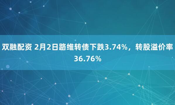 双融配资 2月2日路维转债下跌3.74%，转股溢价率36.76%