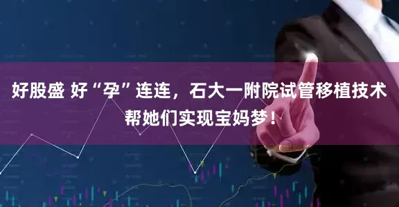 好股盛 好“孕”连连，石大一附院试管移植技术帮她们实现宝妈梦！