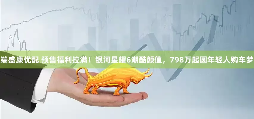 端盛康优配 预售福利拉满！银河星耀6潮酷颜值，798万起圆年轻人购车梦