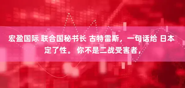 宏盈国际 联合国秘书长 古特雷斯，一句话给 日本 定了性。 你不是二战受害者，